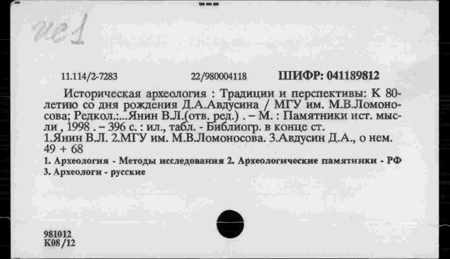 ﻿11.114/2-7283	22/980004118 ШИФР: 041189812
Историческая археология : Традиции и перспективы: К 80-летию со дня рождения Д.А.Авдусина / МГУ им. М.В.Ломоно-сова; Редкол.:...Янин В.Л.(отв. ред.) . - М. : Памятники ист. мысли , 1998 . - 396 с. : ил., табл. - Библиогр. в конце ст.
І.Янин В.Л. 2.МГУ им. М.ВЛомоносова. З.Авдусин Д.А., о нем. 49 + 68
1. Археология - Методы исследования 2. Археологические памятники - РФ 3. Археологи - русские
981012
К08/12